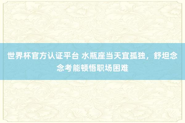 世界杯官方认证平台 水瓶座当天宜孤独，舒坦念念考能顿悟职场困难