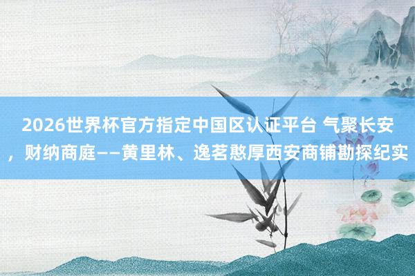 2026世界杯官方指定中国区认证平台 气聚长安，财纳商庭——黄里林、逸茗憨厚西安商铺勘探纪实
