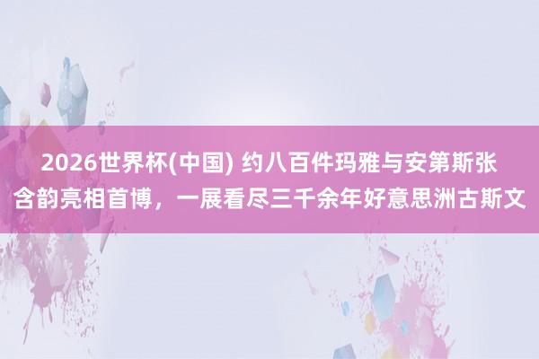 2026世界杯(中国) 约八百件玛雅与安第斯张含韵亮相首博，一展看尽三千余年好意思洲古斯文