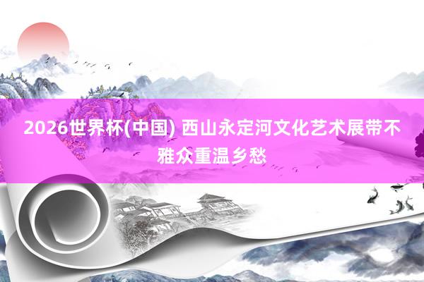 2026世界杯(中国) 西山永定河文化艺术展带不雅众重温乡愁