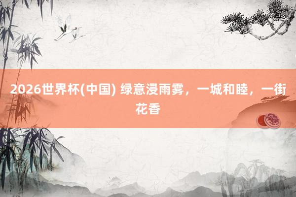 2026世界杯(中国) 绿意浸雨雾，一城和睦，<a href=
