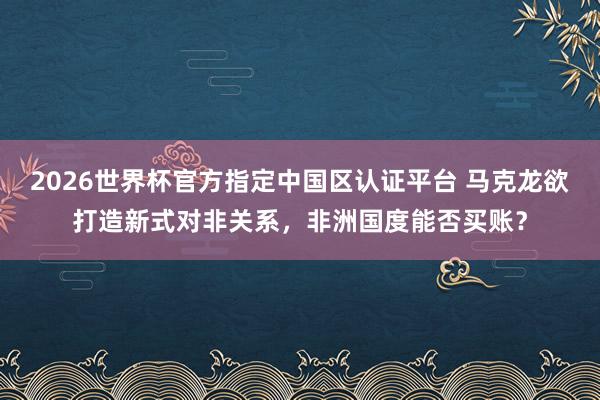 2026世界杯官方指定中国区认证平台 马克龙欲打造新式对非关系，非洲国度能否买账？