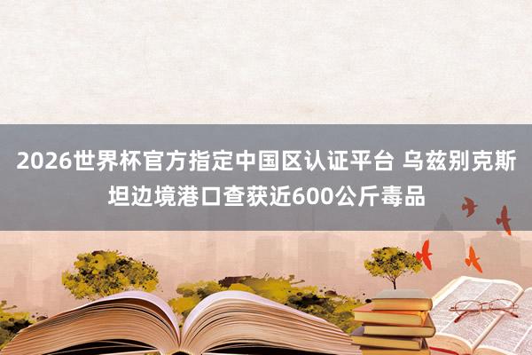 2026世界杯官方指定中国区认证平台 乌兹别克斯坦边境港口查获近600公斤毒品