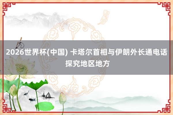 2026世界杯(中国) 卡塔尔首相与伊朗外长通电话 探究地区地方