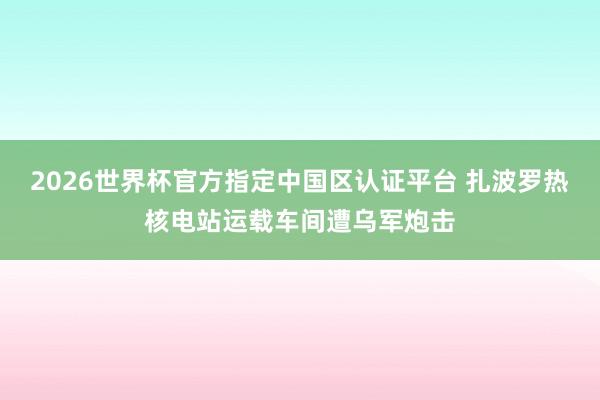 2026世界杯官方指定中国区认证平台 扎波罗热核电站运载车间遭乌军炮击