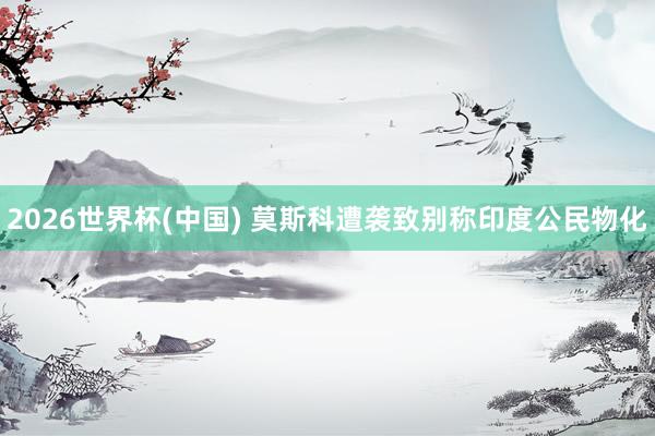 2026世界杯(中国) 莫斯科遭袭致别称印度公民物化