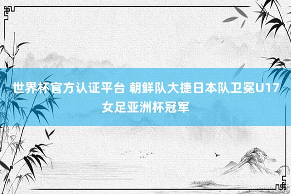 世界杯官方认证平台 朝鲜队大捷日本队卫冕U17女足亚洲杯冠军