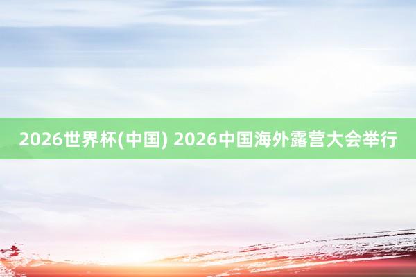 2026世界杯(中国) 2026中国海外露营大会举行