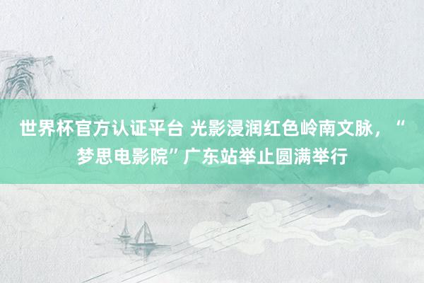 世界杯官方认证平台 光影浸润红色岭南文脉，“梦思电影院”广东站举止圆满举行