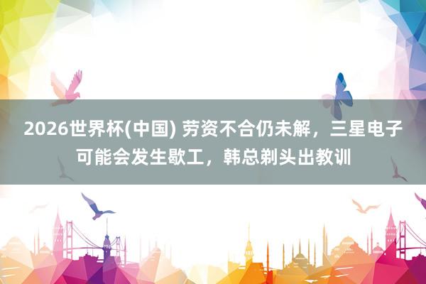 2026世界杯(中国) 劳资不合仍未解，三星电子可能会发生歇工，韩总剃头出教训