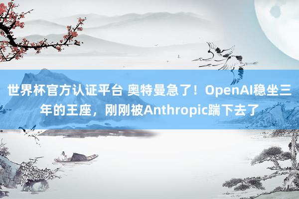 世界杯官方认证平台 奥特曼急了！OpenAI稳坐三年的王座，刚刚被Anthropic踹下去了