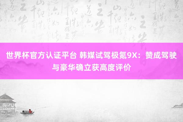 世界杯官方认证平台 韩媒试驾极氪9X：赞成驾驶与豪华确立获高度评价