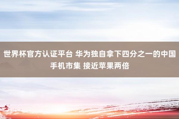 世界杯官方认证平台 华为独自拿下四分之一的中国手机市集 接近苹果两倍