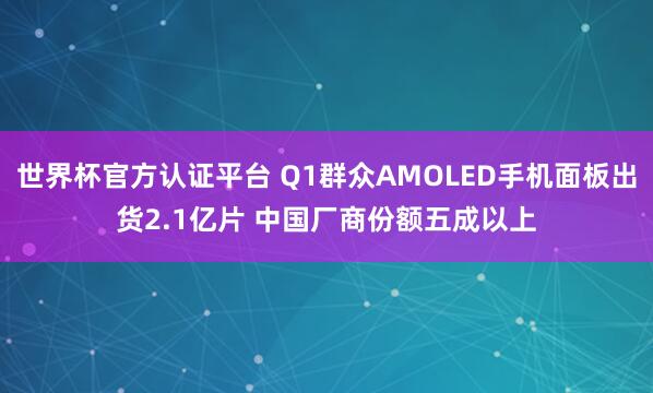 世界杯官方认证平台 Q1群众AMOLED手机面板出货2.1亿片 中国厂商份额五成以上