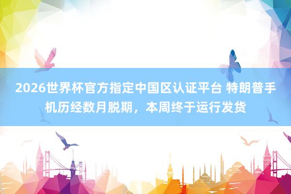 2026世界杯官方指定中国区认证平台 特朗普手机历经数月脱期，本周终于运行发货