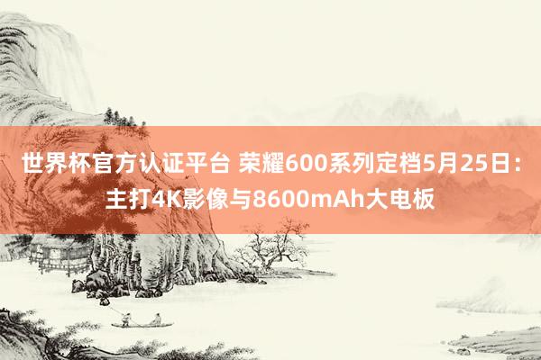 世界杯官方认证平台 荣耀600系列定档5月25日：主打4K影像与8600mAh大电板