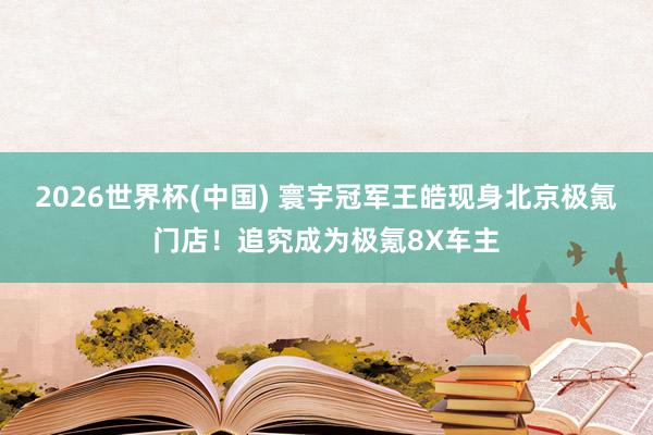 2026世界杯(中国) 寰宇冠军王皓现身北京极氪门店！追究成为极氪8X车主