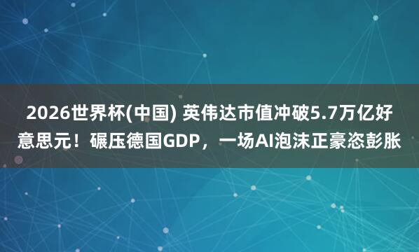 2026世界杯(中国) 英伟达市值冲破5.7万亿好意思元！碾压德国GDP，一场AI泡沫正豪恣彭胀