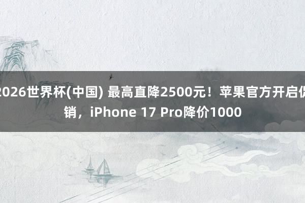 2026世界杯(中国) 最高直降2500元！苹果官方开启促销，iPhone 17 Pro降价1000