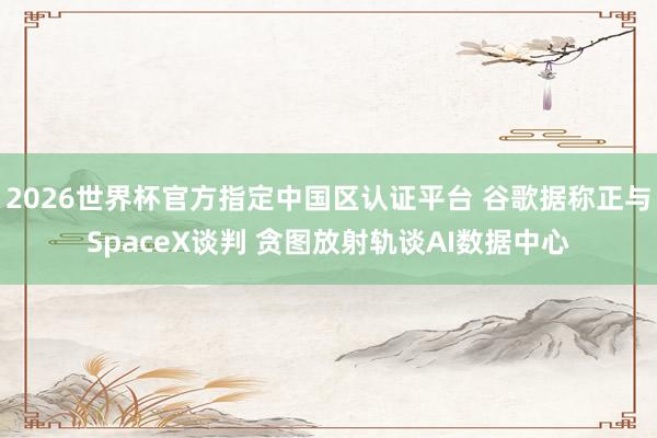 2026世界杯官方指定中国区认证平台 谷歌据称正与SpaceX谈判 贪图放射轨谈AI数据中心