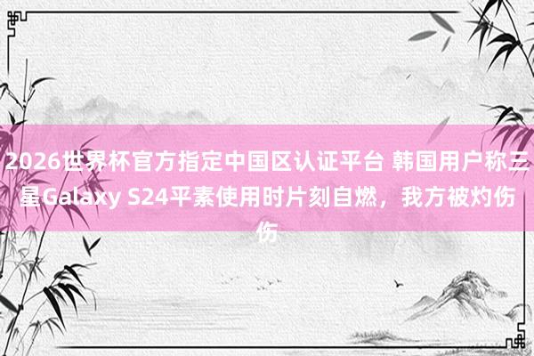 2026世界杯官方指定中国区认证平台 韩国用户称三星Galaxy S24平素使用时片刻自燃，我方被灼伤