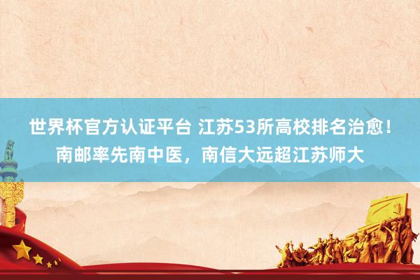 世界杯官方认证平台 江苏53所高校排名治愈！南邮率先南中医，南信大远超江苏师大