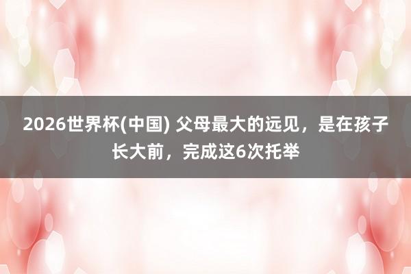 2026世界杯(中国) 父母最大的远见，是在孩子长大前，完成这6次托举