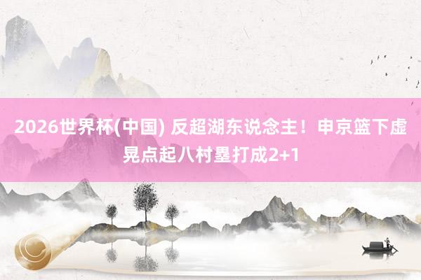 2026世界杯(中国) 反超湖东说念主！申京篮下虚晃点起八村塁打成2+1