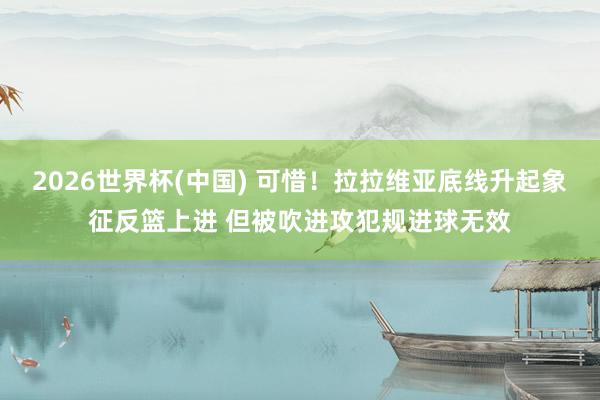 2026世界杯(中国) 可惜！拉拉维亚底线升起象征反篮上进 但被吹进攻犯规进球无效