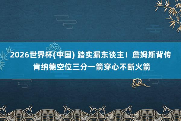2026世界杯(中国) 踏实漏东谈主！詹姆斯背传 肯纳德空位三分一箭穿心不断火箭