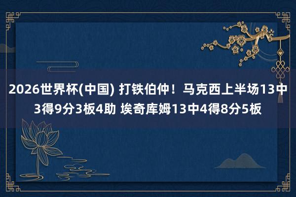 2026世界杯(中国) 打铁伯仲！马克西上半场13中3得9分3板4助 埃奇库姆13中4得8分5板