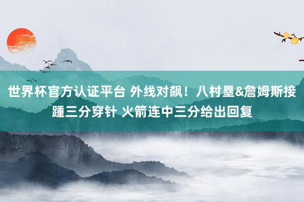 世界杯官方认证平台 外线对飙！八村塁&詹姆斯接踵三分穿针 火箭连中三分给出回复