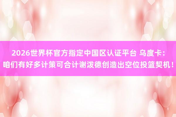 2026世界杯官方指定中国区认证平台 乌度卡：咱们有好多计策可合计谢泼德创造出空位投篮契机！