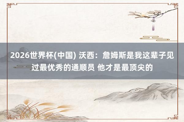 2026世界杯(中国) 沃西：詹姆斯是我这辈子见过最优秀的通顺员 他才是最顶尖的