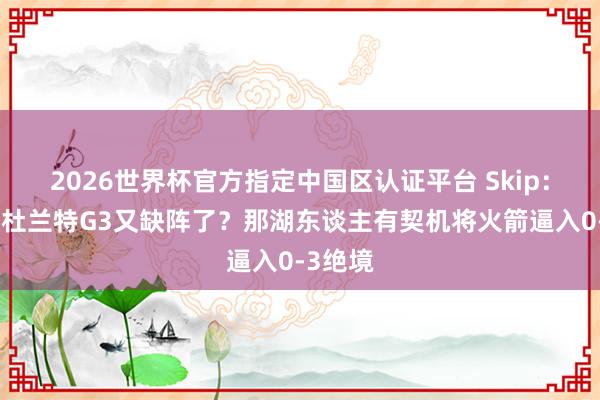 2026世界杯官方指定中国区认证平台 Skip：什么？杜兰特G3又缺阵了？那湖东谈主有契机将火箭逼入0-3绝境