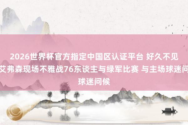 2026世界杯官方指定中国区认证平台 好久不见！艾弗森现场不雅战76东谈主与绿军比赛 与主场球迷问候