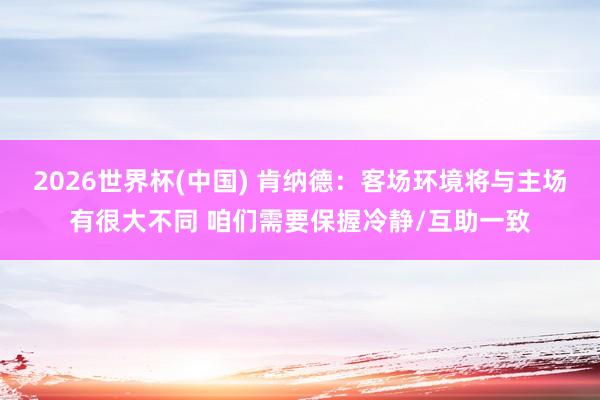 2026世界杯(中国) 肯纳德：客场环境将与主场有很大不同 咱们需要保握冷静/互助一致