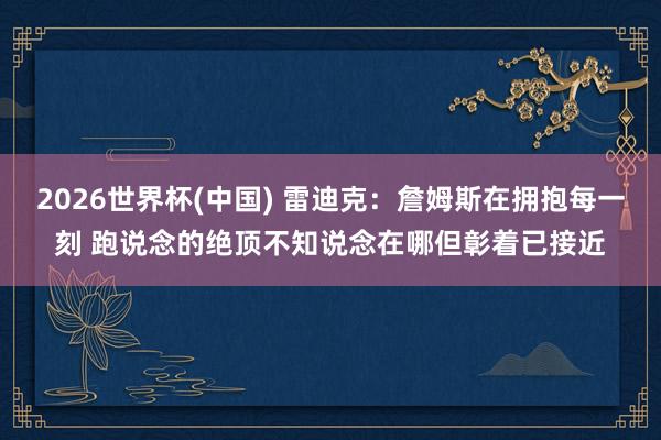 2026世界杯(中国) 雷迪克：詹姆斯在拥抱每一刻 跑说念的绝顶不知说念在哪但彰着已接近