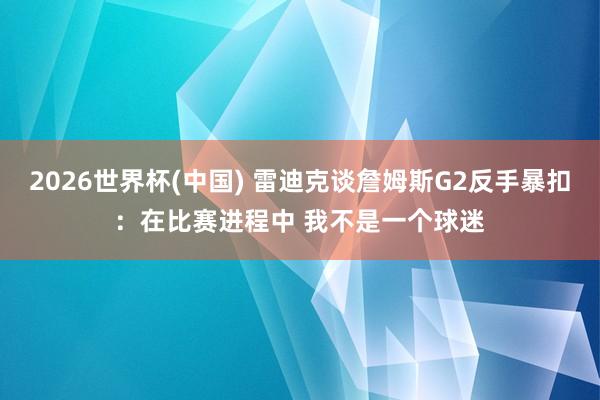 2026世界杯(中国) 雷迪克谈詹姆斯G2反手暴扣：在比赛进程中 我不是一个球迷