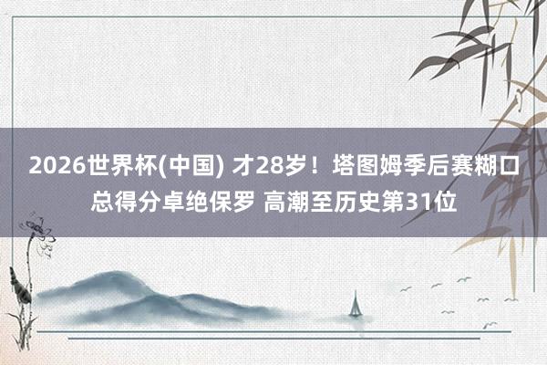 2026世界杯(中国) 才28岁！塔图姆季后赛糊口总得分卓绝保罗 高潮至历史第31位