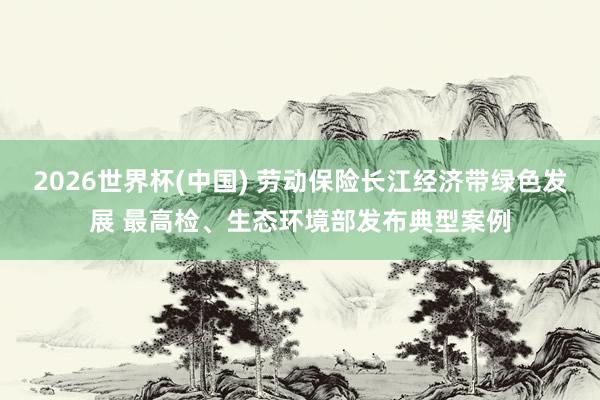 2026世界杯(中国) 劳动保险长江经济带绿色发展 最高检、生态环境部发布典型案例