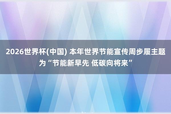 2026世界杯(中国) 本年世界节能宣传周步履主题为“节能新早先 低碳向将来”