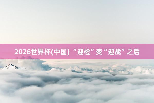 2026世界杯(中国) “迎检”变“迎战”之后