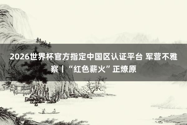 2026世界杯官方指定中国区认证平台 军营不雅察丨“红色薪火”正燎原