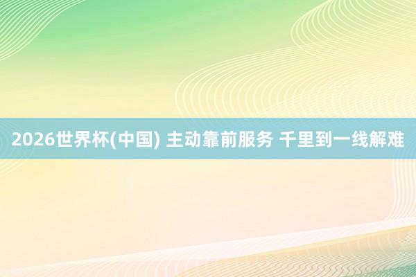 2026世界杯(中国) 主动靠前服务 千里到一线解难