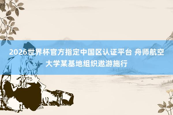 2026世界杯官方指定中国区认证平台 舟师航空大学某基地组织遨游施行