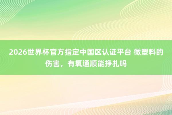 2026世界杯官方指定中国区认证平台 微塑料的伤害，有氧通顺能挣扎吗