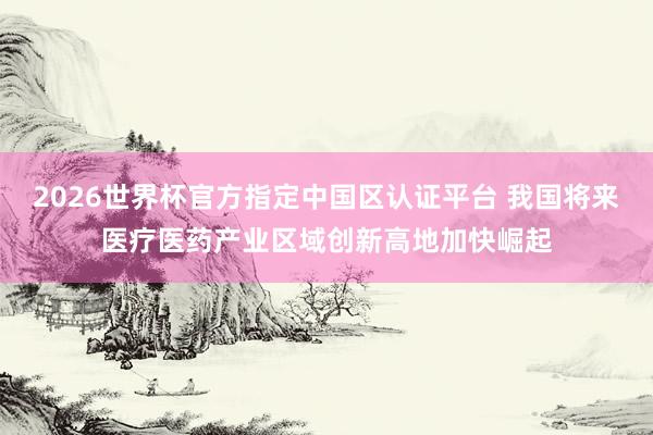 2026世界杯官方指定中国区认证平台 我国将来医疗医药产业区域创新高地加快崛起