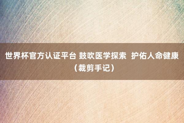 世界杯官方认证平台 鼓吹医学探索  护佑人命健康（裁剪手记）