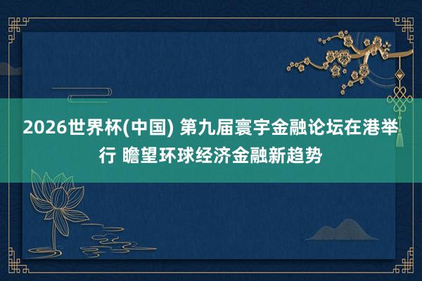 2026世界杯(中国) 第九届寰宇金融论坛在港举行 瞻望环球经济金融新趋势